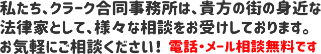 私たち、クラーク合同事務所は、貴方の街の身近な法律家として、様々な相談をお受けしております。お気軽にご相談ください！