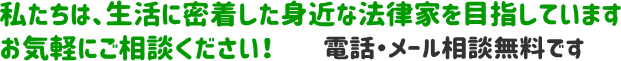 私たちは、生活に密着した身近な法律家を目指しています お気軽にご相談ください！ 電話・メール相談無料です