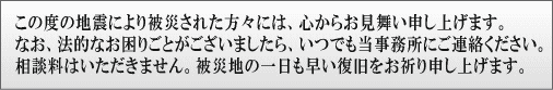 この度の地震により被災された方々には、心からお見舞い申し上げます。なお、法的なお困りごとがございましたら、いつでも当事務所にご連絡ください。相談料はいただきません。被災地の一日も早い復旧をお祈り申し上げます。